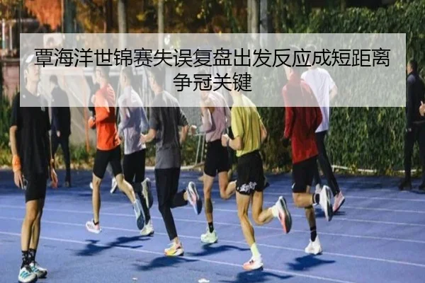 覃海洋世锦赛失误复盘出发反应成短距离争冠关键