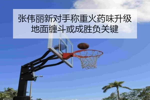 张伟丽新对手称重火药味升级 地面缠斗或成胜负关键